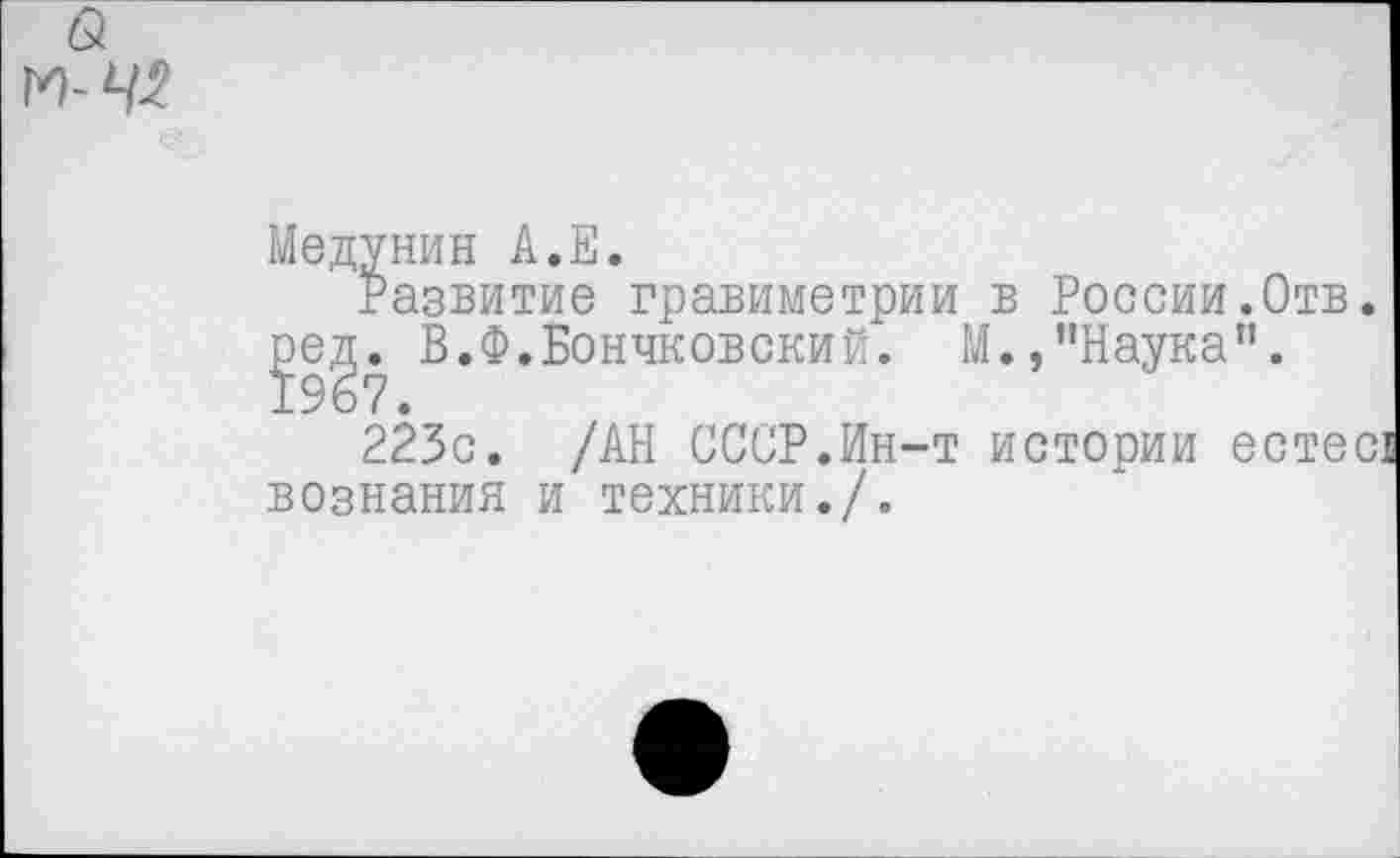 ﻿Медунин А.Е.
Развитие гравиметрии в России.Отв. ред. В.Ф.Бончковский. М.,"Наука”. 1967.
223с. /АН СССР.Ин-т истории естес' вознания и техники./.